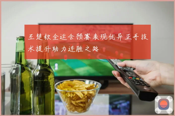 王楚钦全运会预赛表现优异正手技术提升助力连胜之路