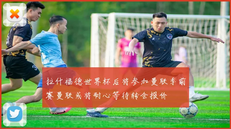 拉什福德世界杯后将参加曼联季前赛曼联或将耐心等待转会报价