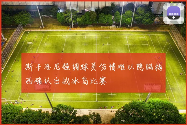 斯卡洛尼强调球员伤情难以隐瞒梅西确认出战冰岛比赛