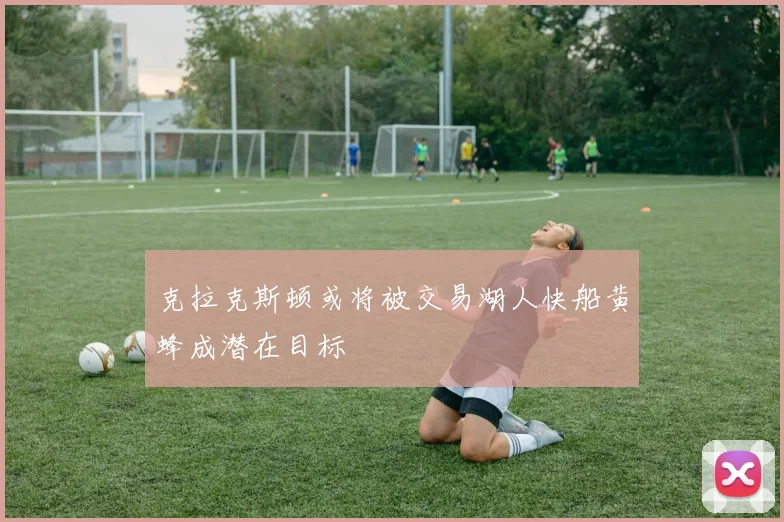 克拉克斯顿或将被交易湖人快船黄蜂成潜在目标
