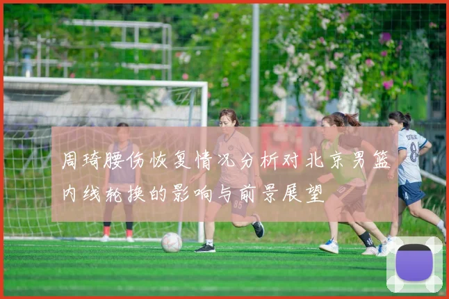 周琦腰伤恢复情况分析对北京男篮内线轮换的影响与前景展望
