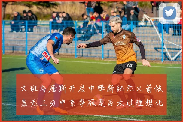 文班与唐斯开启中锋新纪元火箭依靠无三分申京争冠是否太过理想化