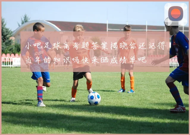 小吧足球高考题答案揭晓你还记得当年的知识吗快来晒成绩单吧