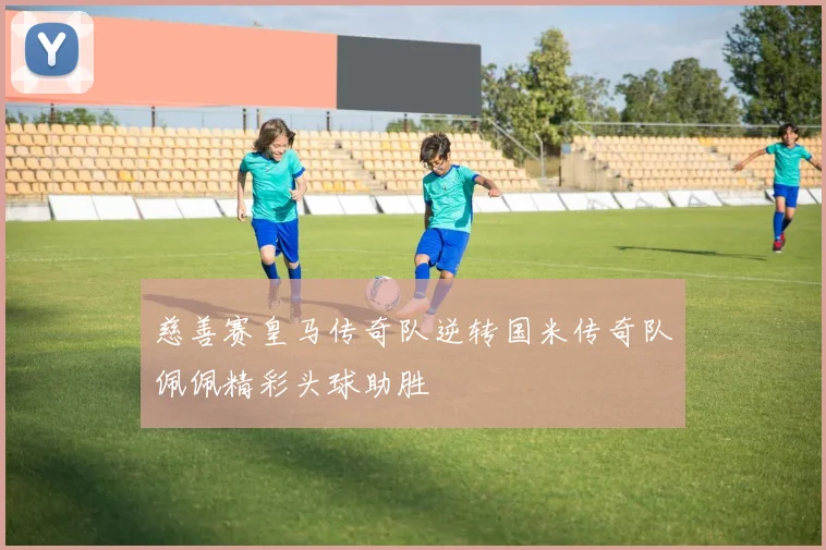 慈善赛皇马传奇队逆转国米传奇队佩佩精彩头球助胜