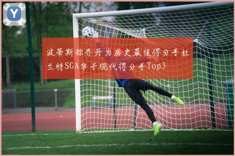 波蒂斯称乔丹为历史最佳得分手杜兰特SGA华子现代得分手Top3