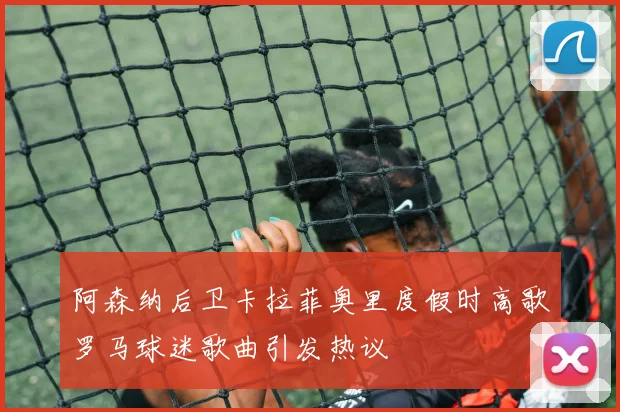 阿森纳后卫卡拉菲奥里度假时高歌罗马球迷歌曲引发热议