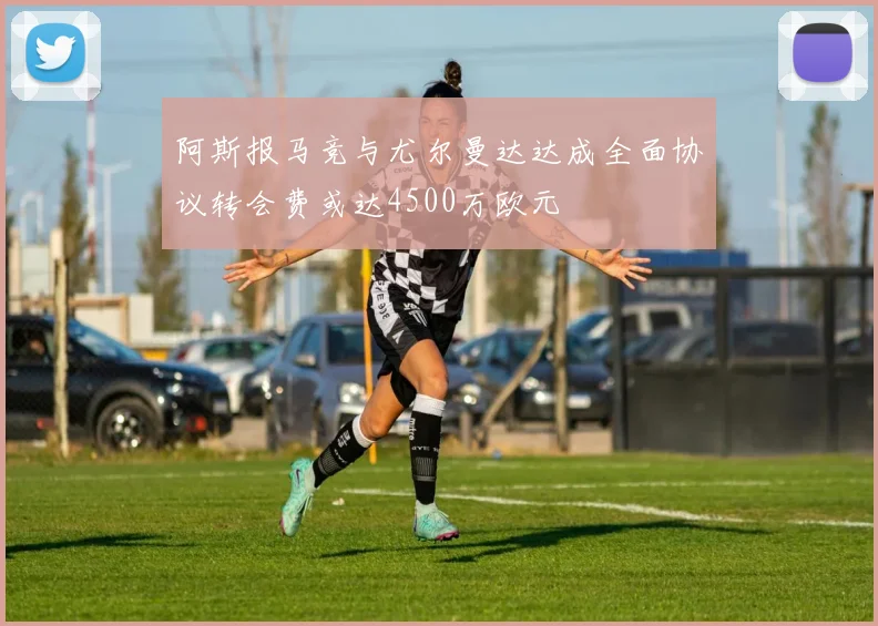 阿斯报马竞与尤尔曼达达成全面协议转会费或达4500万欧元