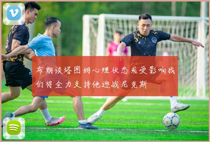 布朗谈塔图姆心理状态或受影响我们将全力支持他迎战尼克斯