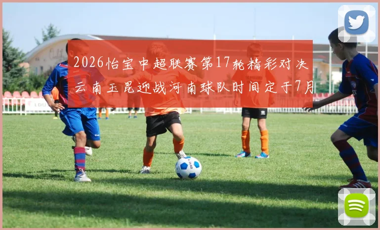 2026怡宝中超联赛第17轮精彩对决云南玉昆迎战河南球队时间定于7月3日晚上20点