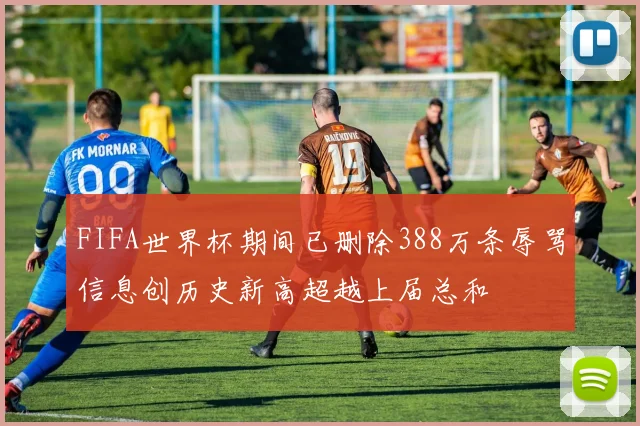 FIFA世界杯期间已删除388万条辱骂信息创历史新高超越上届总和