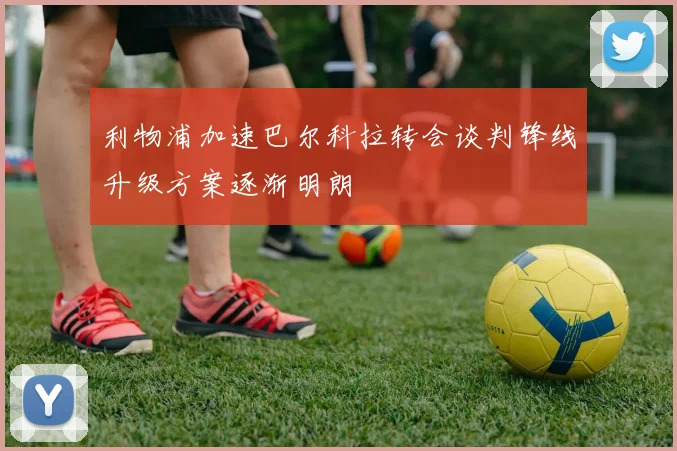 利物浦加速巴尔科拉转会谈判锋线升级方案逐渐明朗
