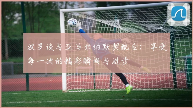 波罗谈与亚马尔的默契配合：享受每一次的精彩瞬间与进步