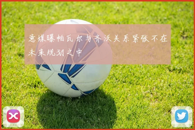 意媒曝帕瓦尔与齐沃关系紧张不在未来规划之中