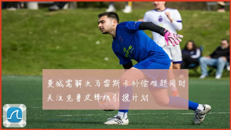 曼城需解决马雷斯卡补偿难题同时关注克鲁皮锋线引援计划