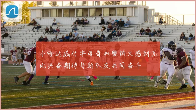 小哈达威对字母哥加盟热火感到无比兴奋期待与新队友共同奋斗