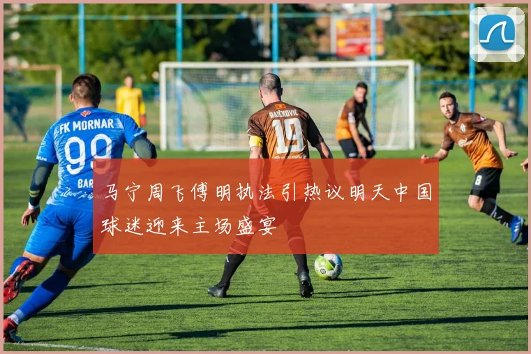 马宁周飞傅明执法引热议明天中国球迷迎来主场盛宴