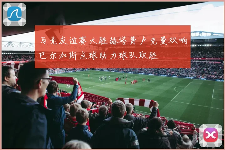 马竞友谊赛大胜赫塔费卢克曼双响巴尔加斯点球助力球队取胜