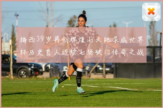 梅西39岁再创辉煌七大纪录成世界杯历史首人连续七场破门传奇之战