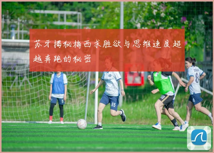 苏牙揭秘梅西求胜欲与思维速度超越奔跑的秘密