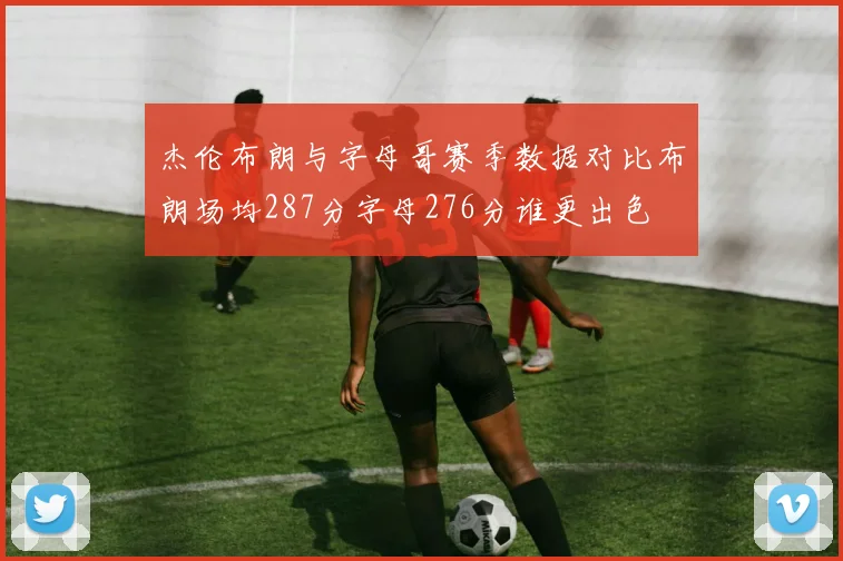 杰伦布朗与字母哥赛季数据对比布朗场均287分字母276分谁更出色