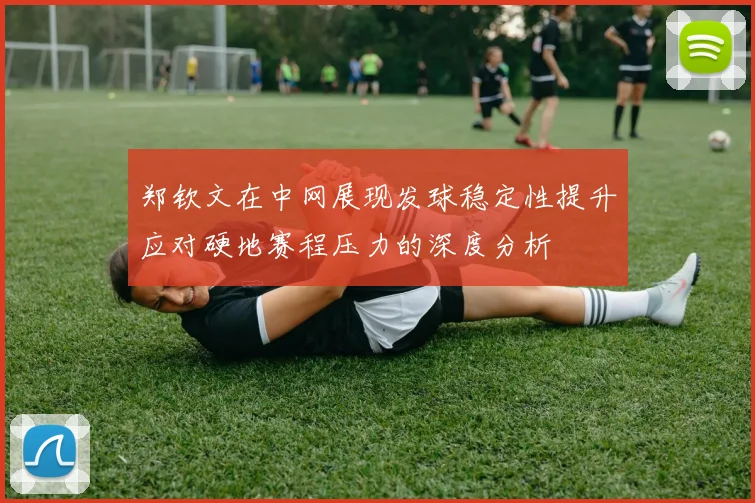 郑钦文在中网展现发球稳定性提升应对硬地赛程压力的深度分析