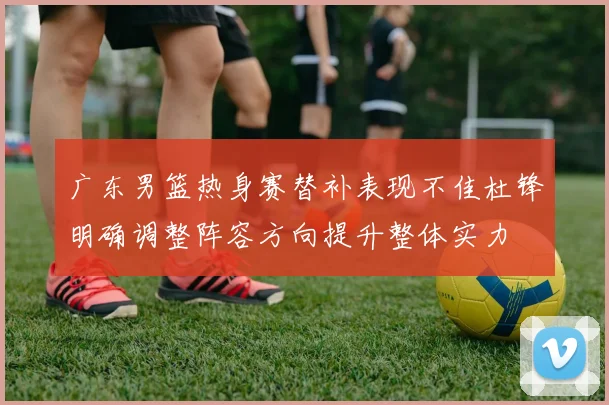 广东男篮热身赛替补表现不佳杜锋明确调整阵容方向提升整体实力