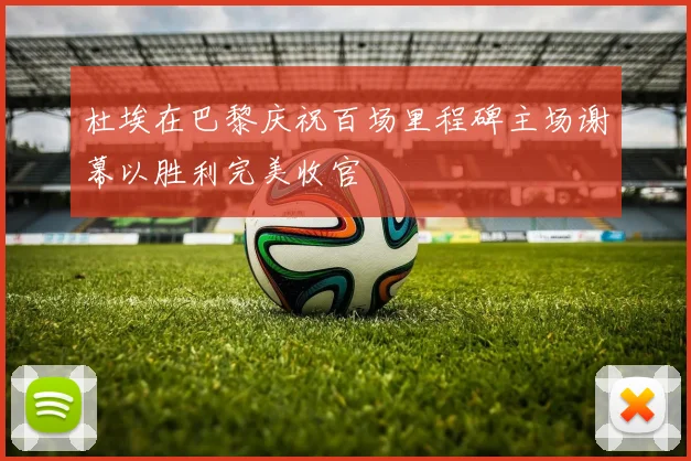 杜埃在巴黎庆祝百场里程碑主场谢幕以胜利完美收官