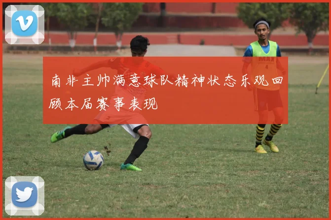 南非主帅满意球队精神状态乐观回顾本届赛事表现
