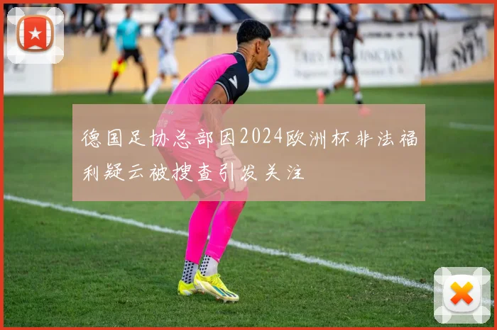 德国足协总部因2024欧洲杯非法福利疑云被搜查引发关注