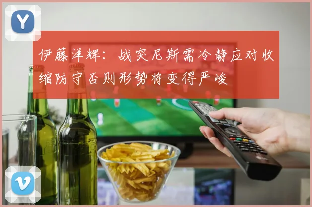 伊藤洋辉：战突尼斯需冷静应对收缩防守否则形势将变得严峻