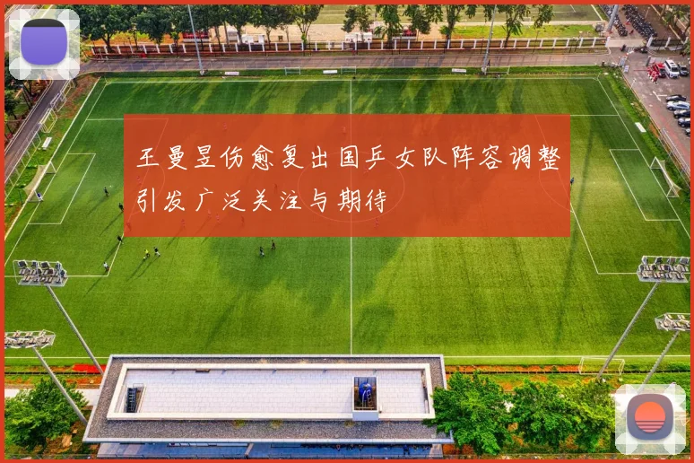 王曼昱伤愈复出国乒女队阵容调整引发广泛关注与期待