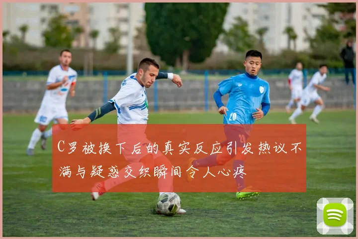 C罗被换下后的真实反应引发热议不满与疑惑交织瞬间令人心疼