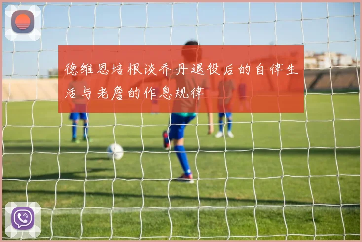 德维恩培根谈乔丹退役后的自律生活与老詹的作息规律